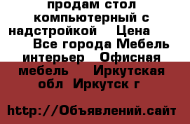 продам стол компьютерный с надстройкой. › Цена ­ 2 000 - Все города Мебель, интерьер » Офисная мебель   . Иркутская обл.,Иркутск г.